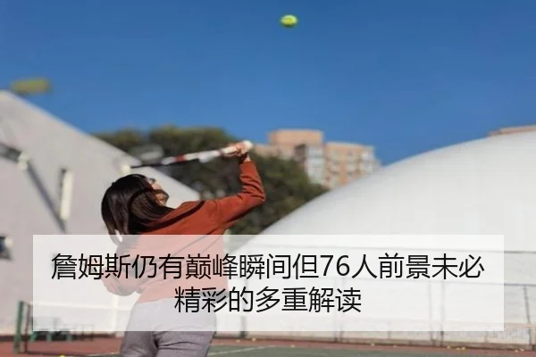 詹姆斯仍有巅峰瞬间但76人前景未必精彩的多重解读（Kaiyun）