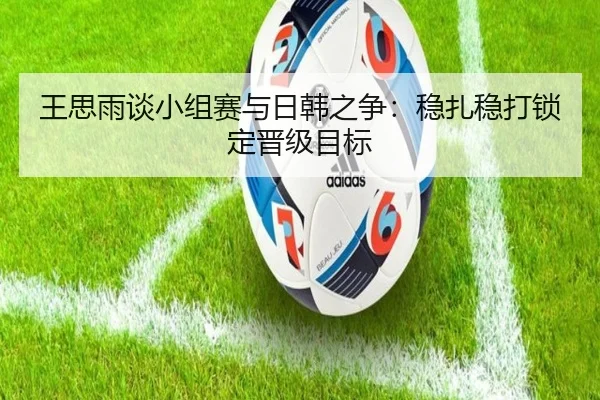 王思雨谈小组赛与日韩之争：稳扎稳打锁定晋级目标（Kaiyun）
